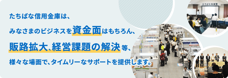 たちばな信用金庫は、みなさまのビジネスを資金面はもちろん、販路拡大、経営課題の解決等、様々な場面で、タイムリーなサポートを提供します。