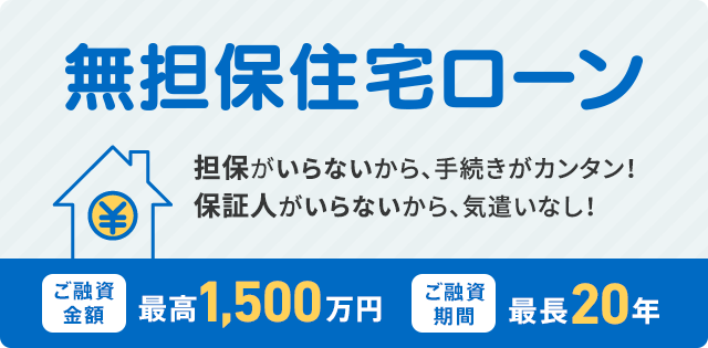 「住宅担保ローン」担保がいらないから、手続きがカンタン！保証人がいらないから、気遣いなし！ご融資金額  最高1,500万円 / ご融資期間  最長20年