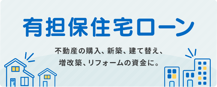 「有担保住宅ローン」不動産の購入、新築、建て替え、増改築、リフォームの資金に。