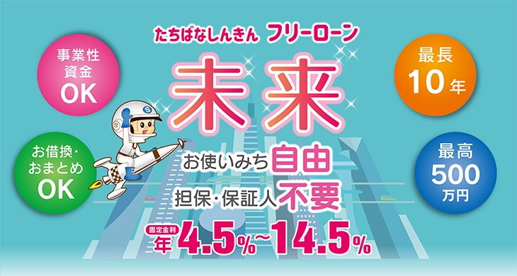 事業資金・お買い物 おつかいみち いろいろ「たちばな フリーローン未来」お使いみち自由、最長10年のご返済、事業性資金OK、お借換・おまとめOK。固定金利 年4.5%~14.5%最高500万円までお借入できます！