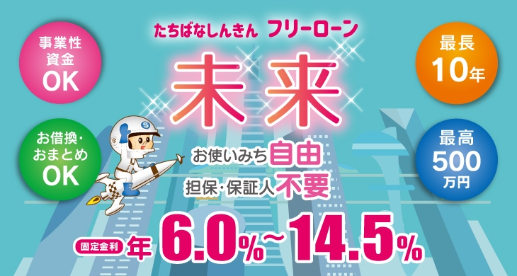 事業資金・お買い物 おつかいみち いろいろ「たちばな フリーローン未来」お使いみち自由、最長10年のご返済、事業性資金OK、お借換・おまとめOK。固定金利 年4.5%~14.5%最高500万円までお借入できます！